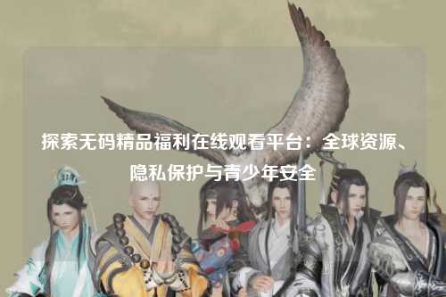 探索无码精品福利在线观看平台：全球资源、隐私保护与青少年安全
