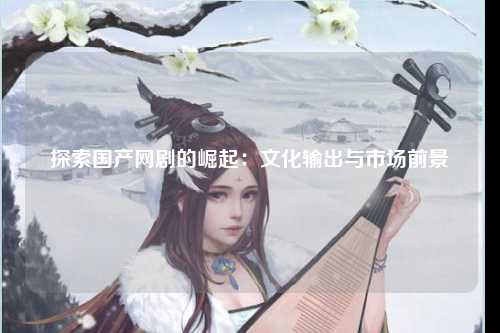 探索国产网剧的崛起：文化输出与市场前景