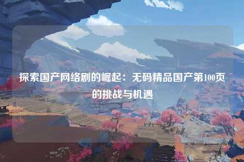 探索国产网络剧的崛起：无码精品国产第100页的挑战与机遇