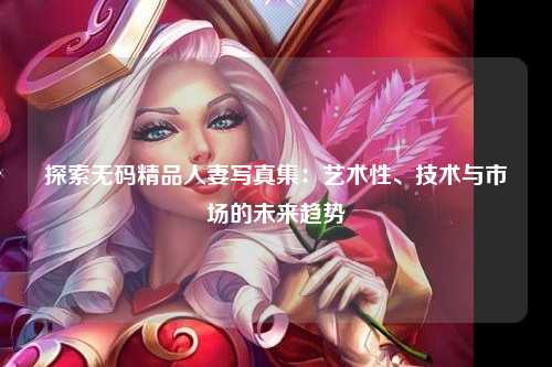 探索无码精品人妻写真集：艺术性、技术与市场的未来趋势
