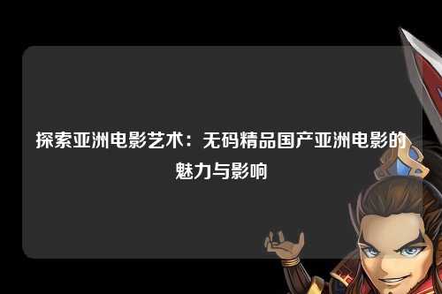 探索亚洲电影艺术：无码精品国产亚洲电影的魅力与影响