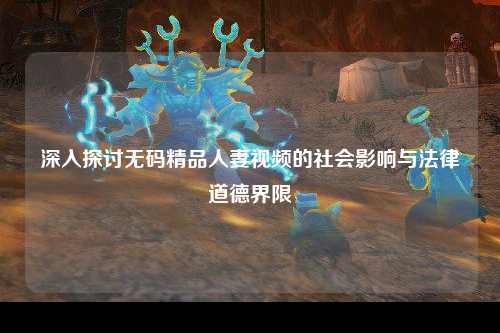 深入探讨无码精品人妻视频的社会影响与法律道德界限