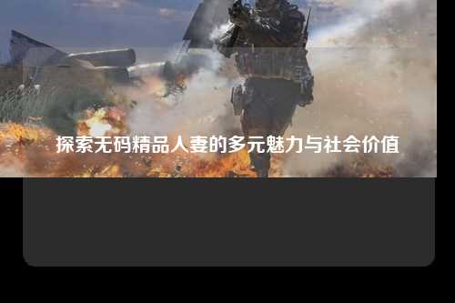 探索无码精品人妻的多元魅力与社会价值