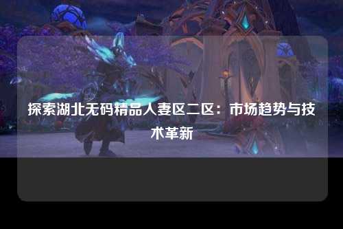 探索湖北无码精品人妻区二区：市场趋势与技术革新