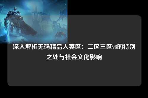 深入解析无码精品人妻区：二区三区98的特别之处与社会文化影响