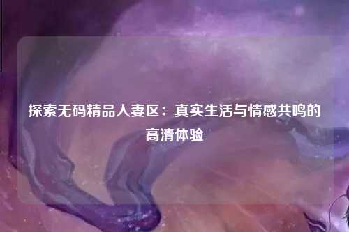 探索无码精品人妻区：真实生活与情感共鸣的高清体验