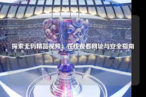 探索无码精品视频：在线观看网址与安全指南