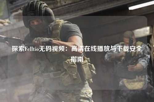 探索Felltio无码视频：高清在线播放与下载安全指南