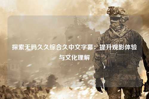 探索无码久久综合久中文字幕：提升观影体验与文化理解