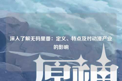 深入了解无码里番：定义、特点及对动漫产业的影响