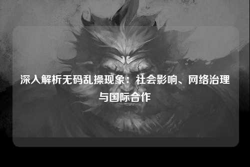深入解析无码乱操现象：社会影响、网络治理与国际合作