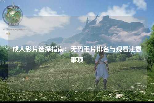 成人影片选择指南：无码毛片排名与观看注意事项