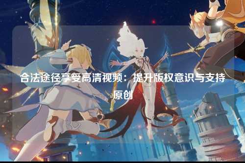 合法途径享受高清视频：提升版权意识与支持原创